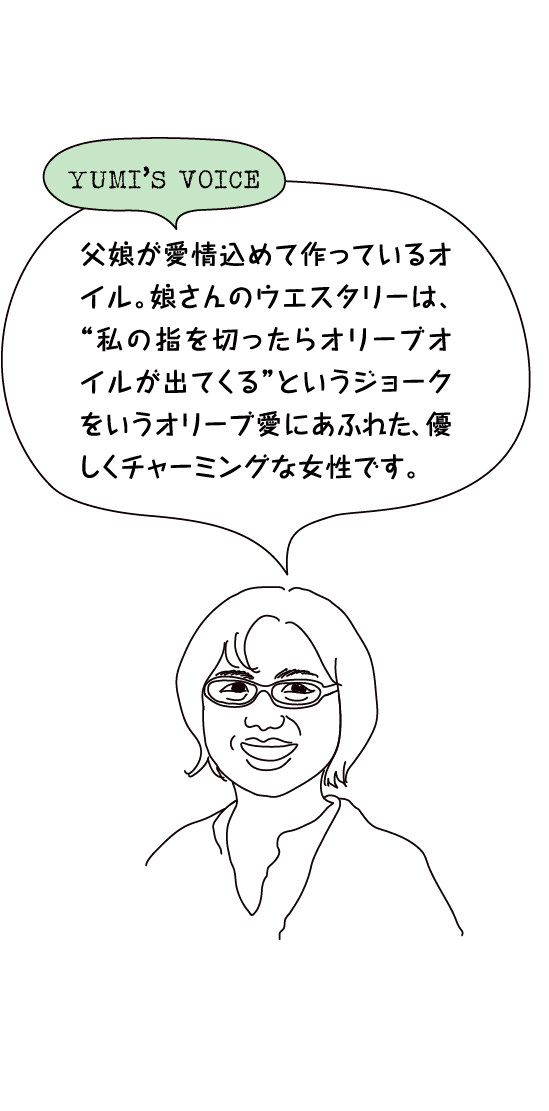 YUMI’S VOICE「父娘が愛情込めて作っているオイル。娘さんのウエスタリーは、“私の指を切ったらオリーブオイルが出てくる”というジョークをいうオリーブ愛にあふれた、優しくチャーミングな⼥性です。」